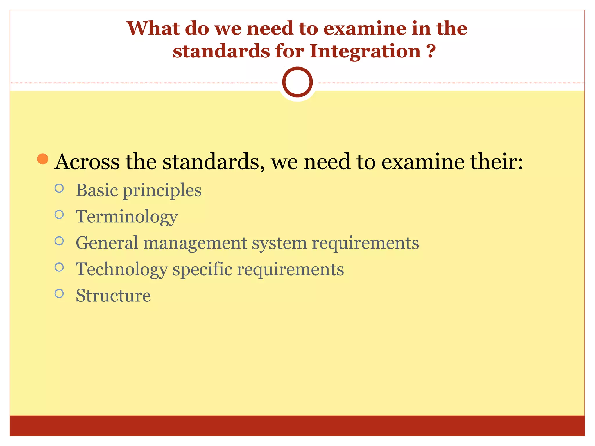 What do we need to examine in the
             standards for Integration ?




Across the standards, we need to examine their:
    Basic principles
    Terminology
    General management system requirements
    Technology specific requirements
    Structure
 