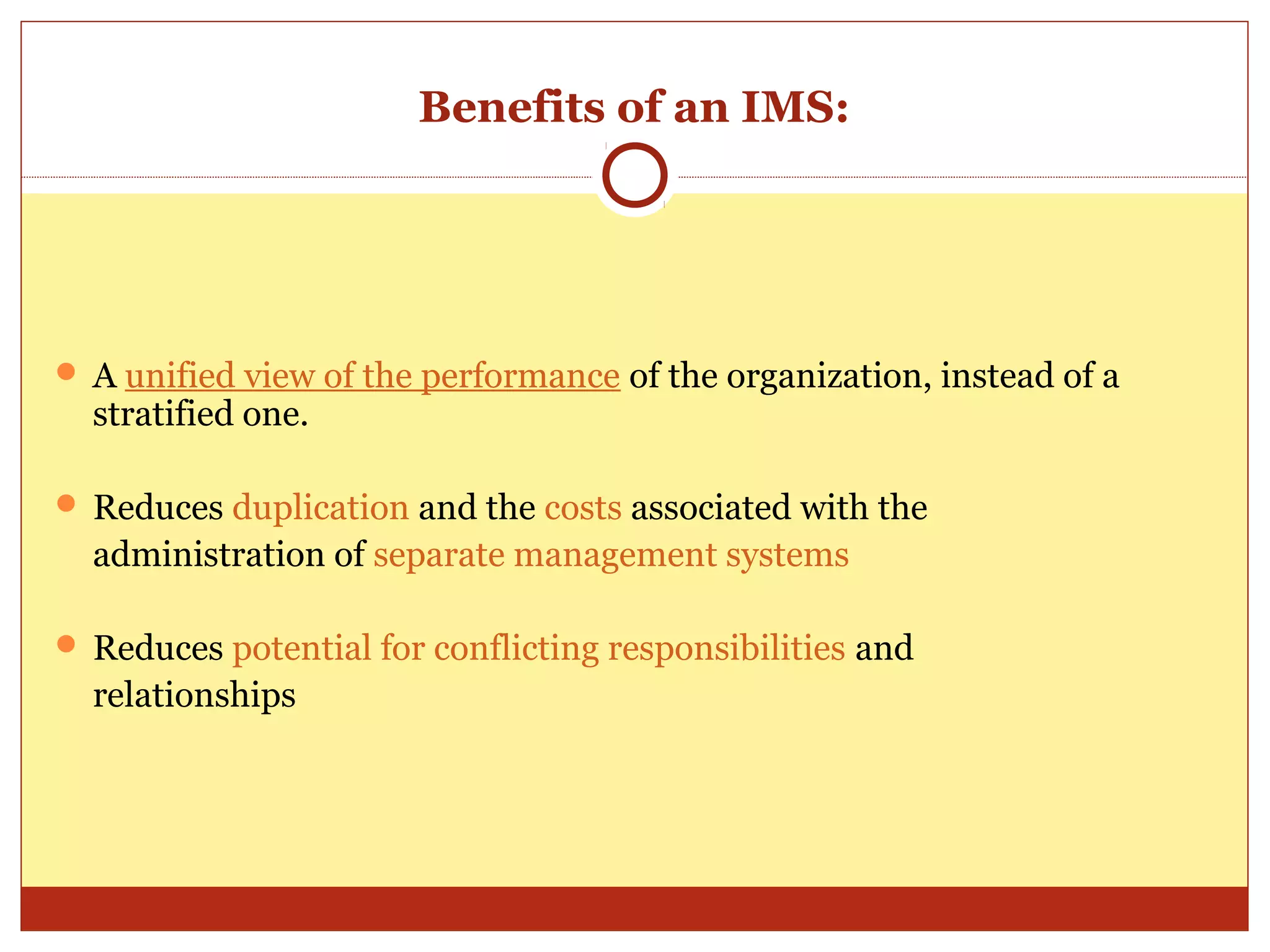 Benefits of an IMS:




 A unified view of the performance of the organization, instead of a
  stratified one.

 Reduces duplication and the costs associated with the
  administration of separate management systems

 Reduces potential for conflicting responsibilities and
  relationships
 
