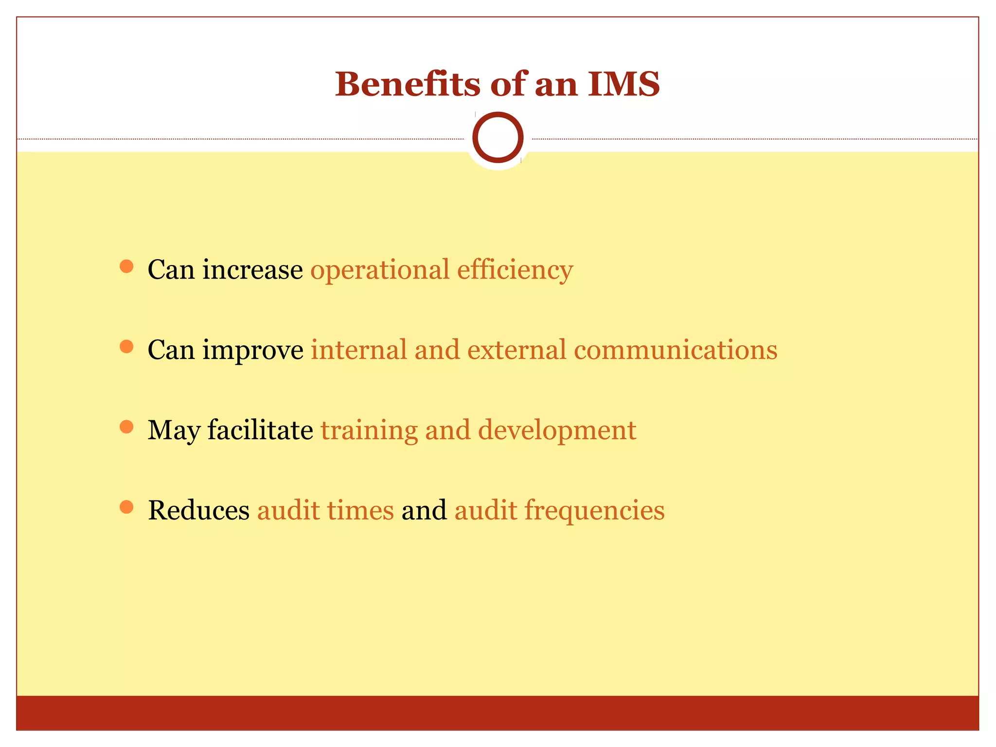 Benefits of an IMS




 Can increase operational efficiency


 Can improve internal and external communications


 May facilitate training and development


 Reduces audit times and audit frequencies
 