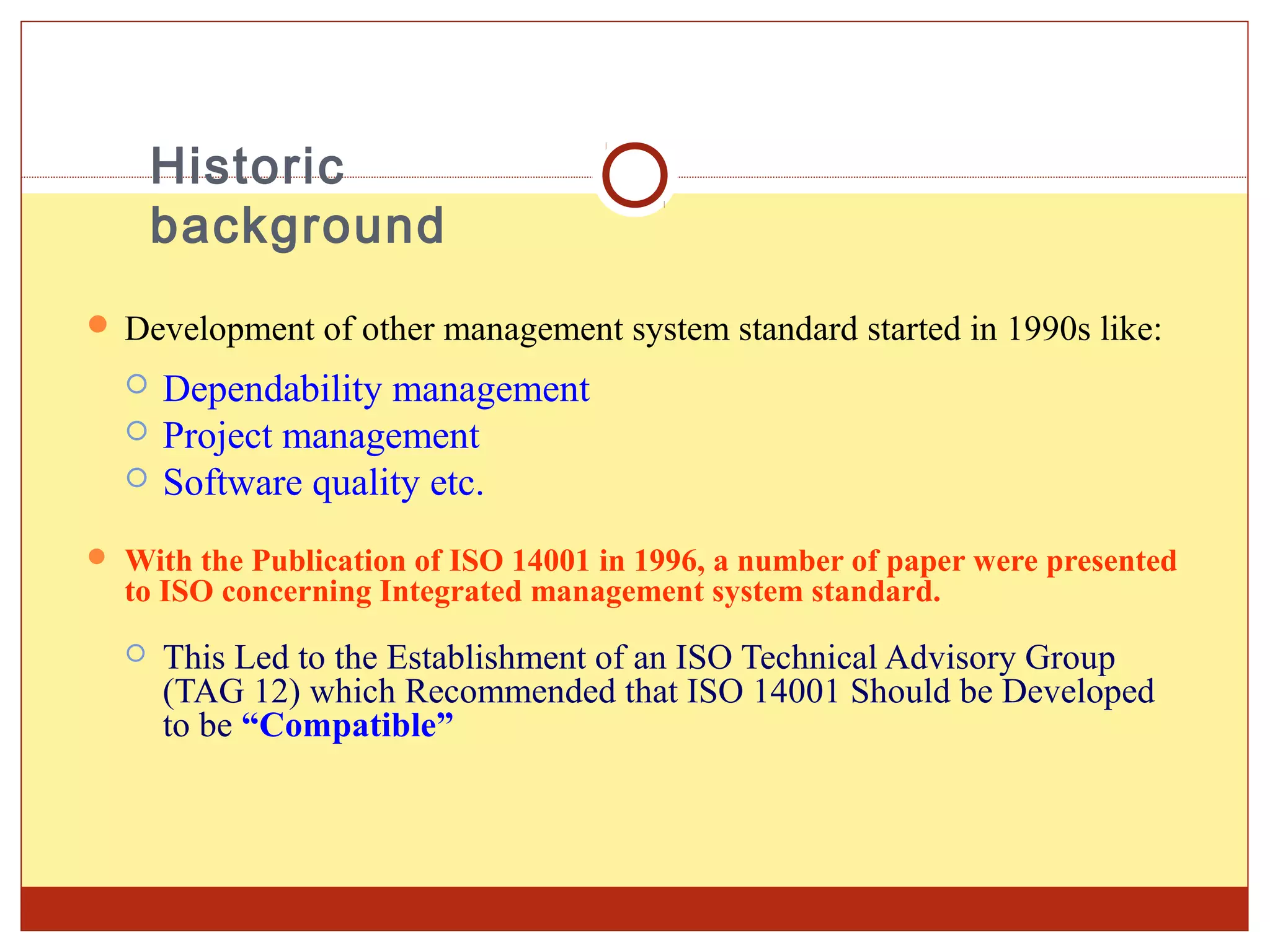 Historic
      background
 Development of other management system standard started in 1990s like:
     Dependability management
     Project management
     Software quality etc.
 With the Publication of ISO 14001 in 1996, a number of paper were presented
  to ISO concerning Integrated management system standard.
     This Led to the Establishment of an ISO Technical Advisory Group
      (TAG 12) which Recommended that ISO 14001 Should be Developed
      to be “Compatible”
 