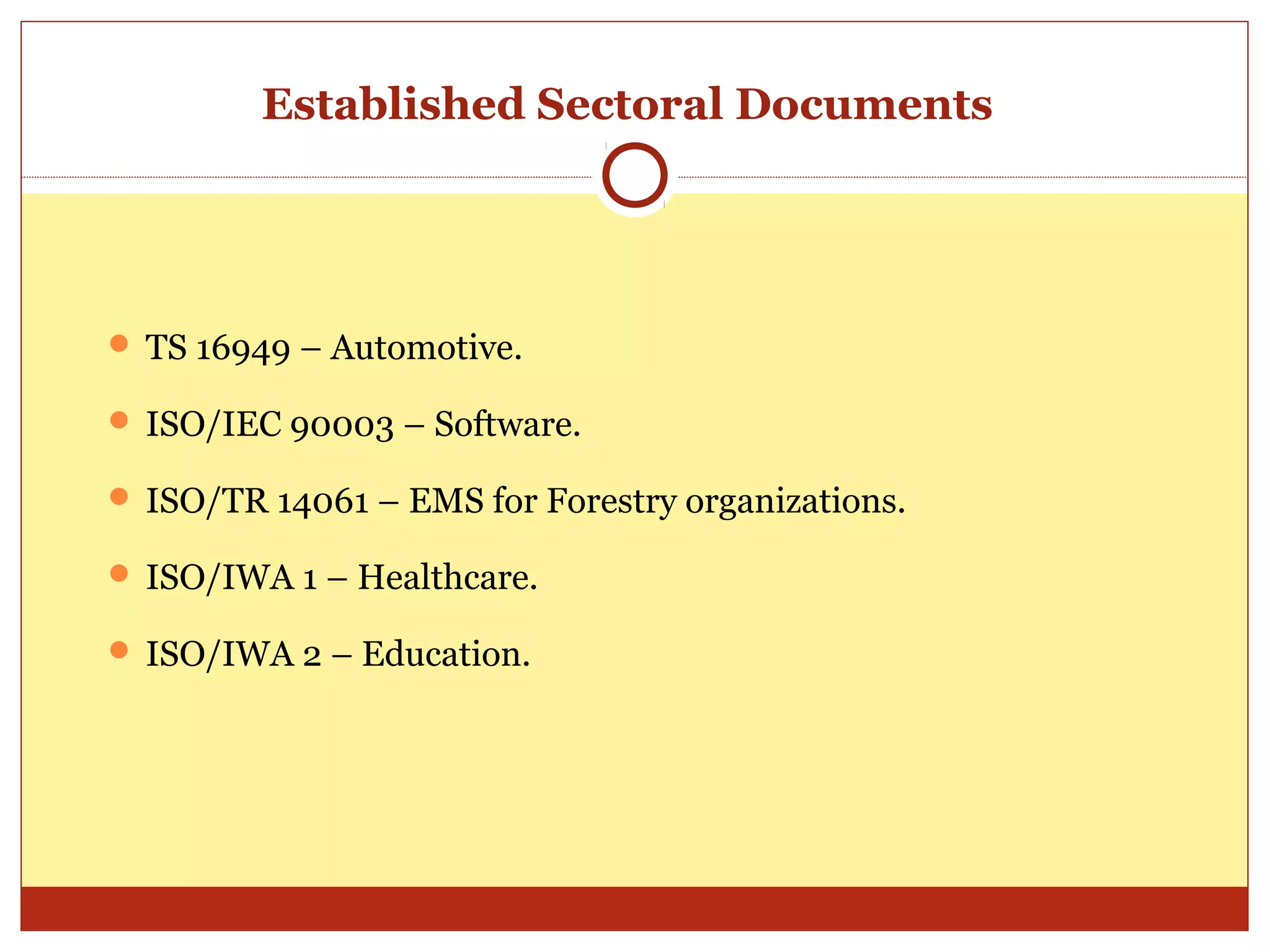 Established Sectoral Documents




 TS 16949 – Automotive.

 ISO/IEC 90003 – Software.

 ISO/TR 14061 – EMS for Forestry organizations.

 ISO/IWA 1 – Healthcare.

 ISO/IWA 2 – Education.
 