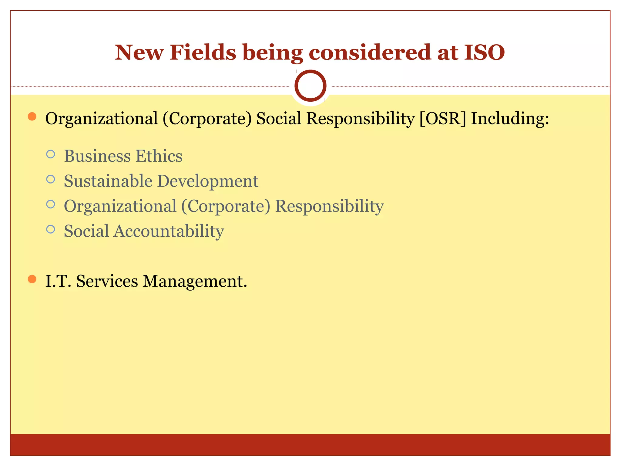 New Fields being considered at ISO

 Organizational (Corporate) Social Responsibility [OSR] Including:

     Business Ethics
     Sustainable Development
     Organizational (Corporate) Responsibility
     Social Accountability

 I.T. Services Management.
 