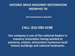HISTORIC BRICK MASONRY RESTORATION
MEMPHIS TN
Our company is one of the national leaders in
masonry restoration having worked to
preserve, restore, and protect numerous local
historic buildings and national landmarks.
FOR CONSULTATION & INQUIRIES
CALL: 816-500-4198
 
