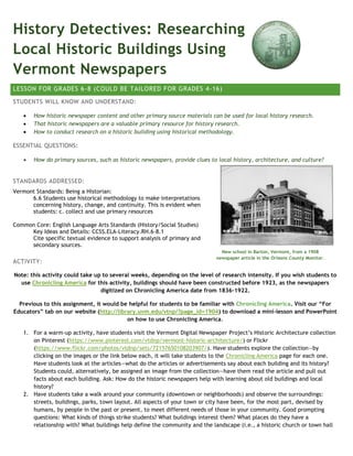 History Detectives: Researching
Local Historic Buildings Using
Vermont Newspapers
LESSON FOR GRADES 6-8 (COULD BE TAILORED FOR GRADES 4-16)
STUDENTS WILL KNOW AND UNDERSTAND:
 How historic newspaper content and other primary source materials can be used for local history research.
 That historic newspapers are a valuable primary resource for history research.
 How to conduct research on a historic building using historical methodology.
ESSENTIAL QUESTIONS:
 How do primary sources, such as historic newspapers, provide clues to local history, architecture, and culture?
STANDARDS ADDRESSED:
Vermont Standards: Being a Historian:
6.6 Students use historical methodology to make interpretations
concerning history, change, and continuity. This is evident when
students: c. collect and use primary resources
Common Core: English Language Arts Standards (History/Social Studies)
Key Ideas and Details: CCSS.ELA-Literacy.RH.6-8.1
Cite specific textual evidence to support analysis of primary and
secondary sources.
ACTIVITY:
Note: this activity could take up to several weeks, depending on the level of research intensity. If you wish students to
use Chronicling America for this activity, buildings should have been constructed before 1923, as the newspapers
digitized on Chronicling America date from 1836-1922.
Previous to this assignment, it would be helpful for students to be familiar with Chronicling America. Visit our “For
Educators” tab on our website (http://library.uvm.edu/vtnp/?page_id=1904) to download a mini-lesson and PowerPoint
on how to use Chronicling America.
1. For a warm-up activity, have students visit the Vermont Digital Newspaper Project’s Historic Architecture collection
on Pinterest (https://www.pinterest.com/vtdnp/vermont-historic-architecture/) or Flickr
(https://www.flickr.com/photos/vtdnp/sets/72157650108203907/). Have students explore the collection—by
clicking on the images or the link below each, it will take students to the Chronicling America page for each one.
Have students look at the articles—what do the articles or advertisements say about each building and its history?
Students could, alternatively, be assigned an image from the collection—have them read the article and pull out
facts about each building. Ask: How do the historic newspapers help with learning about old buildings and local
history?
2. Have students take a walk around your community (downtown or neighborhoods) and observe the surroundings:
streets, buildings, parks, town layout. All aspects of your town or city have been, for the most part, devised by
humans, by people in the past or present, to meet different needs of those in your community. Good prompting
questions: What kinds of things strike students? What buildings interest them? What places do they have a
relationship with? What buildings help define the community and the landscape (i.e., a historic church or town hall
New school in Barton, Vermont, from a 1908
newspaper article in the Orleans County Monitor.
 