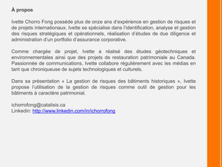 À propos
Ivette Chorro Fong possède plus de onze ans d’expérience en gestion de risques et
de projets internationaux. Ivette se spécialise dans l’identification, analyse et gestion
des risques stratégiques et opérationnels, réalisation d’études de due diligence et
administration d’un portfolio d’assurance corporative.
Comme chargée de projet, Ivette a réalisé des études géotechniques et
environnementales ainsi que des projets de restauration patrimoniale au Canada.
Passionnée de communications, Ivette collabore régulièrement avec les médias en
tant que chroniqueuse de sujets technologiques et culturels.
Dans sa présentation « La gestion de risques des bâtiments historiques », Ivette
propose l’utilisation de la gestion de risques comme outil de gestion pour les
bâtiments à caractère patrimonial.
ichorrofong@catalisis.ca
Linkedin: http://www.linkedin.com/in/ichorrofong
 
