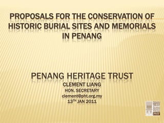 PROPOSALS FOR THE CONSERVATION OF
HISTORIC BURIAL SITES AND MEMORIALS
             IN PENANG



     PENANG HERITAGE TRUST
            CLEMENT LIANG
              HON. SECRETARY
            clement@pht.org.my
               13TH JAN 2011


                                      1
 