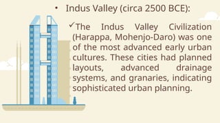 • Indus Valley (circa 2500 BCE):
The Indus Valley Civilization
(Harappa, Mohenjo-Daro) was one
of the most advanced early urban
cultures. These cities had planned
layouts, advanced drainage
systems, and granaries, indicating
sophisticated urban planning.
 