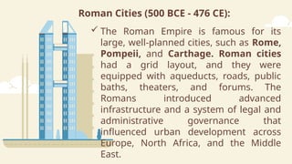 Roman Cities (500 BCE - 476 CE):
 The Roman Empire is famous for its
large, well-planned cities, such as Rome,
Pompeii, and Carthage. Roman cities
had a grid layout, and they were
equipped with aqueducts, roads, public
baths, theaters, and forums. The
Romans introduced advanced
infrastructure and a system of legal and
administrative governance that
influenced urban development across
Europe, North Africa, and the Middle
East.
 