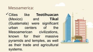 Mesoamerica:
Cities like Teotihuacan
(Mexico) and Tikal
(Guatemala) were significant
urban centers of the
Mesoamerican civilizations,
known for their massive
pyramids and temples, as well
as their trade and agricultural
systems.
 