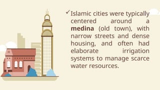 Islamic cities were typically
centered around a
medina (old town), with
narrow streets and dense
housing, and often had
elaborate irrigation
systems to manage scarce
water resources.
 