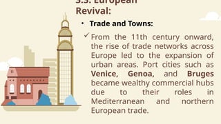 3.3. European
Revival:
From the 11th century onward,
the rise of trade networks across
Europe led to the expansion of
urban areas. Port cities such as
Venice, Genoa, and Bruges
became wealthy commercial hubs
due to their roles in
Mediterranean and northern
European trade.
• Trade and Towns:
 
