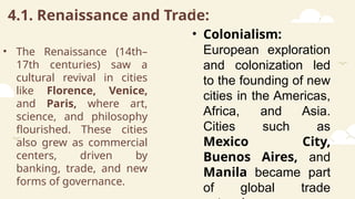 4.1. Renaissance and Trade:
• The Renaissance (14th–
17th centuries) saw a
cultural revival in cities
like Florence, Venice,
and Paris, where art,
science, and philosophy
flourished. These cities
also grew as commercial
centers, driven by
banking, trade, and new
forms of governance.
• Colonialism:
European exploration
and colonization led
to the founding of new
cities in the Americas,
Africa, and Asia.
Cities such as
Mexico City,
Buenos Aires, and
Manila became part
of global trade
 