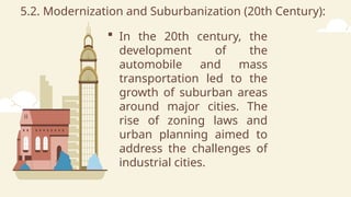 5.2. Modernization and Suburbanization (20th Century):
 In the 20th century, the
development of the
automobile and mass
transportation led to the
growth of suburban areas
around major cities. The
rise of zoning laws and
urban planning aimed to
address the challenges of
industrial cities.
 