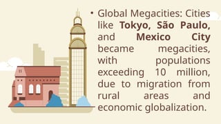 • Global Megacities: Cities
like Tokyo, São Paulo,
and Mexico City
became megacities,
with populations
exceeding 10 million,
due to migration from
rural areas and
economic globalization.
 