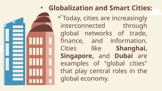 • Globalization and Smart Cities:
Today, cities are increasingly
interconnected through
global networks of trade,
finance, and information.
Cities like Shanghai,
Singapore, and Dubai are
examples of "global cities"
that play central roles in the
global economy.
 