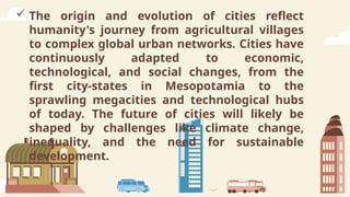  The origin and evolution of cities reflect
humanity's journey from agricultural villages
to complex global urban networks. Cities have
continuously adapted to economic,
technological, and social changes, from the
first city-states in Mesopotamia to the
sprawling megacities and technological hubs
of today. The future of cities will likely be
shaped by challenges like climate change,
inequality, and the need for sustainable
development.
 