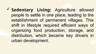  Sedentary Living: Agriculture allowed
people to settle in one place, leading to the
establishment of permanent villages. This
shift in lifestyle required efficient ways of
organizing food production, storage, and
distribution, which became key drivers in
urban development.
 