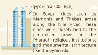 • Egypt (circa 3000 BCE):
 In Egypt, cities such as
Memphis and Thebes arose
along the Nile River. These
cities were closely tied to the
centralized power of the
Pharaoh, religious institutions,
and monumental architecture
like the pyramids.
 