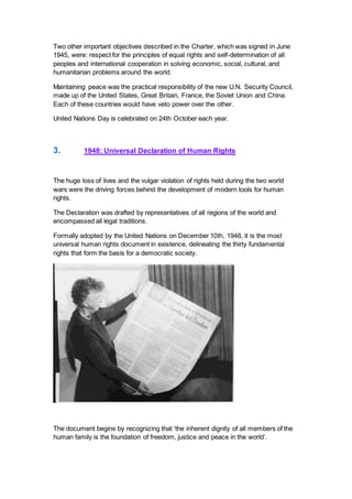 Two other important objectives described in the Charter, which was signed in June
1945, were: respect for the principles of equal rights and self-determination of all
peoples and international cooperation in solving economic, social, cultural, and
humanitarian problems around the world.
Maintaining peace was the practical responsibility of the new U.N. Security Council,
made up of the United States, Great Britain, France, the Soviet Union and China.
Each of these countries would have veto power over the other.
United Nations Day is celebrated on 24th October each year.
3. 1948: Universal Declaration of Human Rights
The huge loss of lives and the vulgar violation of rights held during the two world
wars were the driving forces behind the development of modern tools for human
rights.
The Declaration was drafted by representatives of all regions of the world and
encompassed all legal traditions.
Formally adopted by the United Nations on December 10th, 1948, it is the most
universal human rights document in existence, delineating the thirty fundamental
rights that form the basis for a democratic society.
The document begins by recognizing that ‘the inherent dignity of all members of the
human family is the foundation of freedom, justice and peace in the world’.
 