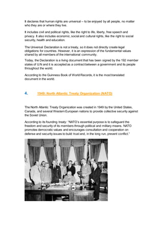 It declares that human rights are universal – to be enjoyed by all people, no matter
who they are or where they live.
It includes civil and political rights, like the right to life, liberty, free speech and
privacy. It also includes economic, social and cultural rights, like the right to social
security, health and education.
The Universal Declaration is not a treaty, so it does not directly create legal
obligations for countries. However, it is an expression of the fundamental values
shared by all members of the international community.
Today, the Declaration is a living document that has been signed by the 192 member
states of U.N and it is accepted as a contract between a government and its people
throughout the world.
According to the Guinness Book of World Records, it is the most translated
document in the world.
4. 1949: Νοrth Atlantic Treaty Οrganizatiοn (NATO)
The North Atlantic Treaty Organization was created in 1949 by the United States,
Canada, and several Western European nations to provide collective security against
the Soviet Union.
According to its founding treaty: “NATO’s essential purpose is to safeguard the
freedom and security of its members through political and military means. NATO
promotes democratic values and encourages consultation and cooperation on
defense and security issues to build trust and, in the long run, prevent conflict.”
 