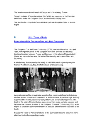 The headquarters of the Council of Europe are in Strasbourg, France.
Today it includes 47 member states, 28 of which are members of the European
Union and unlike the European Union, it cannot make binding laws.
The best known body of the Council of Europe is the European Court of Human
Rights
6. 1951: Treaty of Paris
Foundation of the European Coal and Steel Community
The European Coal and Steel Community (ECSC) was established on 18th April
1951, forming the nucleus of the European unification process and defusing
traditional rivalries between France and Germany in the sphere of heavy industry
(these two raw materials were the basis of the industry and power of the two
countries).
It was formally established by the Treaty of Paris which was signed by Belgium,
France, West Germany, Italy, the Netherlands and Luxembourg.
Among the aims of the organization were the free movement of coal and steel and
the free access to sources of production. In addition to this, a common High Authority
supervised the market, respect for competition rules and price transparency. This
treaty is the origin of the institutions as we know them today and also provided and
facilitated the creation, in 1958, of the European Economic Community (EEC), which
helped to create the common market for all products other than those covered by the
treaty.
In 2002 the Treaty of Paris expired and all the ECSC activities and resources were
absorbed by the European Community.
 
