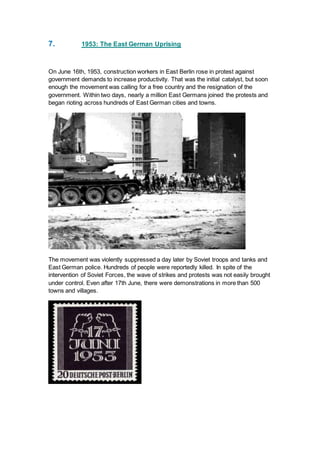 7. 1953: The East German Uprising
On June 16th, 1953, construction workers in East Berlin rose in protest against
government demands to increase productivity. That was the initial catalyst, but soon
enough the movement was calling for a free country and the resignation of the
government. Within two days, nearly a million East Germans joined the protests and
began rioting across hundreds of East German cities and towns.
The movement was violently suppressed a day later by Soviet troops and tanks and
East German police. Hundreds of people were reportedly killed. In spite of the
intervention of Soviet Forces, the wave of strikes and protests was not easily brought
under control. Even after 17th June, there were demonstrations in more than 500
towns and villages.
 