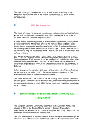 The 1953 uprising in East Germany is not as well remembered today as the
Hungarian Revolution of 1956 or the Prague Spring of 1968, but it was no less
consequential.
8. 1955: The Warsaw Pact
The “treaty of mutual friendship, co-operation and mutual assistance” as it is officially
known, was signed in Warsaw, on 14th May, 1955, between the Soviet Union and
several Central and Eastern European countries.
It was a political and military alliance, a mutual defense organization, which put the
Soviets in command of the armed forces of the member states and came as the
Soviet Union’s response to West Germany joining NATO. The signing of the pact
became a symbol of Soviet dominance in Eastern Europe. The pact was used more
as a means to keep the Soviet allies under a watchful eye than to actually make and
enforce decisions.
Like NATO, the Warsaw Pact had a political Consultative Committee with a civilian
Secretary-General. Each member of the Warsaw Pact had to pledge to defend other
members if they were attacked. Unlike NATO, the Warsaw Pact did not have an
independent organizational structure but functioned as part of the Soviet Ministry of
Defense.
In fact, throughout the more than thirty years of its existence, the Warsaw Pact had
served as one of the Soviet Union's primary mechanisms for keeping its East
European allies under its political and military control.
The power and control of the Soviets in the pact sharply fell in 1989 and 1990 as a
result of global Communist losses. In March 1991, the military alliance component of
the pact was dissolved and in July 1991, the last meeting of the political consultative
body took place.
9. 1957: Founding of the European Economic Community (EEC) –
Treaty of Rome
The European Economic Community, also known as the Common Market, was
created in 1957 by the Treaty of Rome, signed by Belgium, France, Italy,
Luxembourg, the Netherlands, and West Germany and was a major step in Europe’s
movement toward economic and political union.
The EEC was designed to create a common market among its members through the
elimination of most trade barriers and the establishment of a common external trade
 