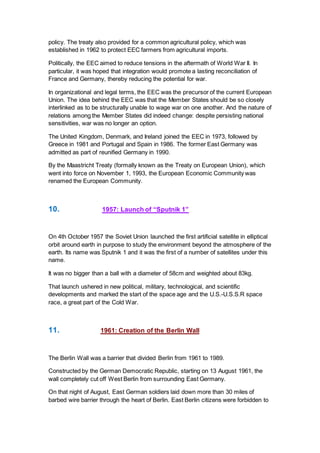 policy. The treaty also provided for a common agricultural policy, which was
established in 1962 to protect EEC farmers from agricultural imports.
Politically, the EEC aimed to reduce tensions in the aftermath of World War II. In
particular, it was hoped that integration would promote a lasting reconciliation of
France and Germany, thereby reducing the potential for war.
In organizational and legal terms, the EEC was the precursor of the current European
Union. The idea behind the EEC was that the Member States should be so closely
interlinked as to be structurally unable to wage war on one another. And the nature of
relations among the Member States did indeed change: despite persisting national
sensitivities, war was no longer an option.
The United Kingdom, Denmark, and Ireland joined the EEC in 1973, followed by
Greece in 1981 and Portugal and Spain in 1986. The former East Germany was
admitted as part of reunified Germany in 1990.
By the Maastricht Treaty (formally known as the Treaty on European Union), which
went into force on November 1, 1993, the European Economic Community was
renamed the European Community.
10. 1957: Launch of “Sputnik 1”
On 4th October 1957 the Soviet Union launched the first artificial satellite in elliptical
orbit around earth in purpose to study the environment beyond the atmosphere of the
earth. Its name was Sputnik 1 and it was the first of a number of satellites under this
name.
It was no bigger than a ball with a diameter of 58cm and weighted about 83kg.
That launch ushered in new political, military, technological, and scientific
developments and marked the start of the space age and the U.S.-U.S.S.R space
race, a great part of the Cold War.
11. 1961: Creation of the Berlin Wall
The Berlin Wall was a barrier that divided Berlin from 1961 to 1989.
Constructed by the German Democratic Republic, starting on 13 August 1961, the
wall completely cut off West Berlin from surrounding East Germany.
On that night of August, East German soldiers laid down more than 30 miles of
barbed wire barrier through the heart of Berlin. East Berlin citizens were forbidden to
 