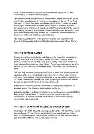 USA, Canada, and all European nations except Albania, signed the so called
“Helsinki Final Act” or the “Helsinki Accords”.
The Helsinki Accords were primarily an effort to reduce tension between the Soviet
and Western blocs by securing their common acceptance of the post-World War II
status quo in Europe. The agreement pledged the 35 signatory nations to respect
human rights and fundamental liberties and co-operate in economic, scientific,
humanitarian, and other areas. It was also a kind of “code of conduct” of the states to
their citizens, because "it specifies that the participating countries will respect human
rights and fundamental liberties and lays the foundation for further development of
the process for Security and Cooperation in Europe”.
The Helsinki Accords served as the groundwork for the later Organization for
Security and Cooperation in Europe (OSCE), established under the Paris Charter.
1976: THE SEVESO DISASTER
Seveso, a small town in Lombardy, north Italy, was the focus of an unprecedented
tragedy. There was an ICMESA factory, owned by a Swiss company, which
produced chemicals. On July 10th, 1976, due to a faulty safety valve, there was a
great leakage of poisonous gas called "dioxin". The company, although aware of the
incident, avoided informing the authorities and so the residents ignored the deadly
risks.
Ten days later and while the company was forced to admit what had happened, the
inhabitants of the area were ordered to leave their homes without taking anything
with them. The authorities took the decision to kill all the animals in an area of about
700 acres. The economy received fatal blows, by closing all industrial units around
Seveso and by leaving hundreds of workers without work.
In front of the teratogenic potential, the Ministry of Health proposed abortion for
pregnant women if the fetus was less than three months old.
In this climate of panic and terror, the Italian government gave permission to ICMESA
Company to blast the Seveso’s installations with the excuse of reducing
contamination. In that way, however, any evidence of the criminal company’s
responsibility was disappeared.
1977: DEATH OF ANDREAS BAADER AND GUDRUN ENSSLIN
On October 18th, 1977, three of the leading members of the RAF (Red Army Faction)
Andreas Baader, Gudrun Ensslin and Jan-Carl Raspe, were found dead in their
cells, in Stammheim prison. The authorities claimed suicide, their friends murder. A
year earlier Ulrike Meinhof was found hanged in her cell.
 