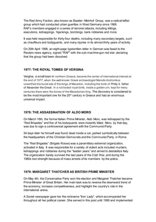 The Red Army Faction, also known as Baader- Meinhof Group, was a radical leftist
group which had conducted urban guerillas in West Germany since 1968.
RAF’s members engaged in a series of terrorist attacks, including killings,
executions, kidnappings, hijackings, bombings, bank robberies and more.
It was held responsible for thirty-four deaths, including many secondary targets, such
as chauffeurs and bodyguards, and many injuries in its almost thirty years of activity.
On 20th April 1998, an eight-page typewritten letter in German was faxed to the
Reuters news agency, signed "RAF" with the sub-machine-gun red star, declaring
that the group had been dissolved.
1977: THE ROYAL TOMBS OF VERGINA
Vergina, a small town in northern Greece, became the center of international interest at
the end of 1977, when the well-known Greek archaeologist Manolis Andronikos
unearthed the burial site of the kings of Macedon, including the tomb of Philip II, father
of Alexander the Great. In a not looted royal tomb, inside a golden urn, kept for many
centuries there were the bones of the Macedonian king. The discovery is considered to
be the most important one for the 20th
century in Greece and had an enormous
universal impact.
1978: THE ASSASSINATION OF ALDO MORO
On March 16th, the former Italian Prime Minister, Aldo Moro, was kidnapped by the
“Red Brigades” and five of his bodyguards were instantly killed. Moro, by that day,
was due to sign a controversial agreement with the Communist Party.
54 days later he himself was found dead inside a car, parked symbolically between
the headquarters of the Christian Democrats and the Communist Party, in Rome.
The “Red Brigades” (Brigate Rosse) was a paramilitary extremist organization,
activated in Italy. It was responsible for a variety of violent acts included murders,
kidnappings and robberies during the “leaden years” and aimed to destabilize Italy.
The organization barely survived the last years of the Cold War, and during the
1980s lost strength because of mass arrests of its members by the police.
1979: MARGARET THATCHER AS BRITISH PRIME MINISTER
On May 4th, the Conservative Party won the election and Margaret Thatcher became
Prime Minister of Great Britain. Her main task was to reverse the downward trend of
the economy, increase competitiveness, and highlight the country’s role in the
international arena.
A Soviet newspaper gave her the nickname "Iron Lady", which accompanied her
throughout all her political career. She served in this post until 1990 and implemented
 