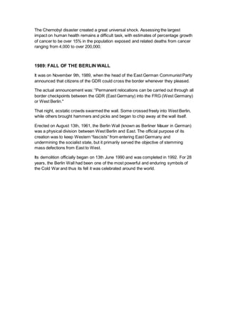 The Chernobyl disaster created a great universal shock. Assessing the largest
impact on human health remains a difficult task, with estimates of percentage growth
of cancer to be over 15% in the population exposed and related deaths from cancer
ranging from 4,000 to over 200,000.
1989: FALL OF THE BERLIN WALL
It was on November 9th, 1989, when the head of the East German Communist Party
announced that citizens of the GDR could cross the border whenever they pleased.
The actual announcement was: “Permanent relocations can be carried out through all
border checkpoints between the GDR (East Germany) into the FRG (West Germany)
or West Berlin."
That night, ecstatic crowds swarmed the wall. Some crossed freely into West Berlin,
while others brought hammers and picks and began to chip away at the wall itself.
Erected on August 13th, 1961, the Berlin Wall (known as Berliner Mauer in German)
was a physical division between West Berlin and East. The official purpose of its
creation was to keep Western “fascists” from entering East Germany and
undermining the socialist state, but it primarily served the objective of stemming
mass defections from East to West.
Its demolition officially began on 13th June 1990 and was completed in 1992. For 28
years, the Berlin Wall had been one of the most powerful and enduring symbols of
the Cold War and thus its fell it was celebrated around the world.
 