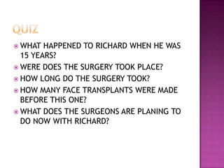  WHAT  HAPPENED TO RICHARD WHEN HE WAS
  15 YEARS?
 WERE DOES THE SURGERY TOOK PLACE?
 HOW LONG DO THE SURGERY TOOK?
 HOW MANY FACE TRANSPLANTS WERE MADE
  BEFORE THIS ONE?
 WHAT DOES THE SURGEONS ARE PLANING TO
  DO NOW WITH RICHARD?
 
