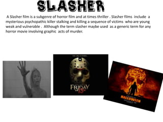 A Slasher film is a subgenre of horror film and at times thriller . Slasher films include a
mysterious psychopathic killer stalking and killing a sequence of victims who are young
weak and vulnerable . Although the term slasher maybe used as a generic term for any
horror movie involving graphic acts of murder.

 