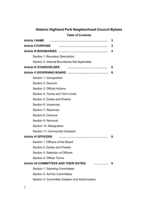 Approved January 26, 2014 1
Historic Highland Park Neighborhood Council Bylaws
Table of Contents
Article I NAME ………………………………………………….. 3
Article II PURPOSE ………………………………………….. 3
Article III BOUNDARIES ………………………………………….. 4
Section 1: Boundary Description
Section 2: Internal Boundaries Not Applicable
Article IV STAKEHOLDER ………………………………….. 6
Article V GOVERNING BOARD …………………………………… 6
Section 1: Composition
Section 2: Quorum
Section 3: Official Actions
Section 4: Terms and Term Limits
Section 5: Duties and Powers
Section 6: Vacancies
Section 7: Absences
Section 8: Censure
Section 9: Removal
Section 10: Resignation
Section 11: Community Outreach
Article VI OFFICERS ………………………………………….. 9
Section 1: Officers of the Board
Section 2: Duties and Powers
Section 3: Selection of Officers
Section 4: Officer Terms
Article VII COMMITTEES AND THEIR DUTIES …………… 9
Section 1: Standing Committees
Section 2: Ad-hoc Committees
Section 3: Committee Creation and Authorization
 