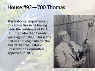House #92—700 Thomas
The historical importance of
this home lies in its having
been the residence of Dr. O.
D. Butler who died twenty
years ago in 1998. This is the
first year of eligibility for the
award that the Historic
Preservation Committee
approved in 2017.
 