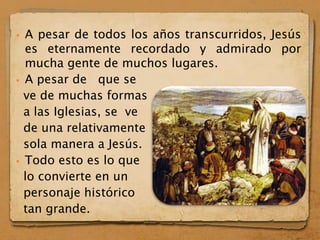  A pesar de todos los años transcurridos, Jesús
es eternamente recordado y admirado por
mucha gente de muchos lugares.
 A pesar de que se
ve de muchas formas
a las Iglesias, se ve
de una relativamente
sola manera a Jesús.
 Todo esto es lo que
lo convierte en un
personaje histórico
tan grande.
 