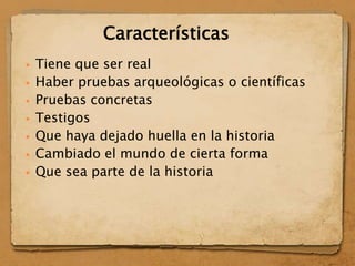  Tiene que ser real
 Haber pruebas arqueológicas o científicas
 Pruebas concretas
 Testigos
 Que haya dejado huella en la historia
 Cambiado el mundo de cierta forma
 Que sea parte de la historia
Características
 