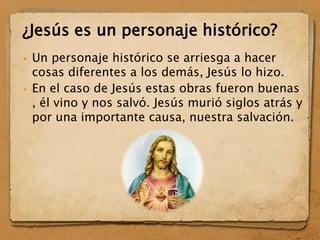 Un personaje histórico se arriesga a hacer
cosas diferentes a los demás, Jesús lo hizo.
 En el caso de Jesús estas obras fueron buenas
, él vino y nos salvó. Jesús murió siglos atrás y
por una importante causa, nuestra salvación.
¿Jesús es un personaje histórico?
 
