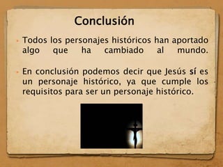  Todos los personajes históricos han aportado
algo que ha cambiado al mundo.
 En conclusión podemos decir que Jesús sí es
un personaje histórico, ya que cumple los
requisitos para ser un personaje histórico.
Conclusión
 