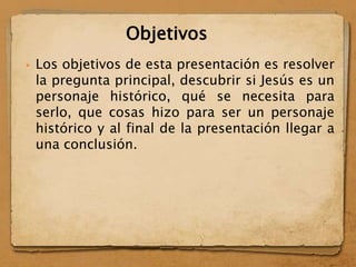  Los objetivos de esta presentación es resolver
la pregunta principal, descubrir si Jesús es un
personaje histórico, qué se necesita para
serlo, que cosas hizo para ser un personaje
histórico y al final de la presentación llegar a
una conclusión.
Objetivos
 