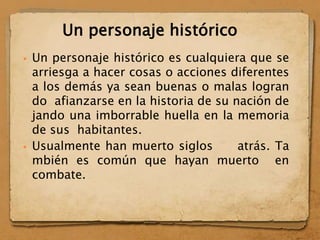  Un personaje histórico es cualquiera que se
arriesga a hacer cosas o acciones diferentes
a los demás ya sean buenas o malas logran
do afianzarse en la historia de su nación de
jando una imborrable huella en la memoria
de sus habitantes.
 Usualmente han muerto siglos atrás. Ta
mbién es común que hayan muerto en
combate.
Un personaje histórico
 
