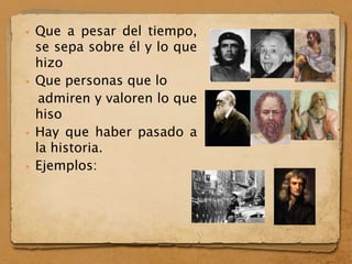  Que a pesar del tiempo,
se sepa sobre él y lo que
hizo
 Que personas que lo
admiren y valoren lo que
hiso
 Hay que haber pasado a
la historia.
 Ejemplos:
 