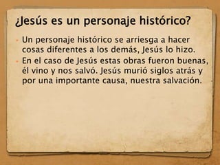  Un personaje histórico se arriesga a hacer
cosas diferentes a los demás, Jesús lo hizo.
 En el caso de Jesús estas obras fueron buenas,
él vino y nos salvó. Jesús murió siglos atrás y
por una importante causa, nuestra salvación.
¿Jesús es un personaje histórico?
 