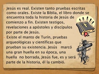  Jesús es real. Existen tanto pruebas escritas
como orales. Existe la Biblia, el libro donde se
encuentra toda la historia de Jesús de
comienzo a fin. Existen testigos,
revelaciones a apóstoles y discípulos
por parte de Jesús.
 Existe el manto de Turín, pruebas
arqueológicas y científicas que
prueban su existencia. Jesús marcó
una gran huella en su época, una
huella no borrada, Jesús fue, es y será
parte de la historia, él la cambió.
 