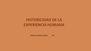 HISTORICIDAD DE LA
EXPERIENCIA HUMANA
PATRICIA GOMEZ QUIROZ 101
 