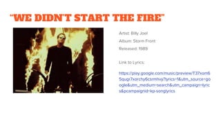 “WE DIDN’T START THE FIRE”
Artist: Billy Joel
Album: Storm Front
Released: 1989
Link to Lyrics:
https://play.google.com/music/preview/T37xom6
5qugr7xorchy6csrmhvy?lyrics=1&utm_source=go
ogle&utm_medium=search&utm_campaign=lyric
s&pcampaignid=kp-songlyrics
 