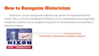 How to Recognize Historicism
Historicism can be recognized in literature by quotes of important historical
events. Also a common knowledge of history is a very important part to recognizing
historicism. Another way to recognize historicism is valuing history and showing an
interest in history.
Line From the Song:
“Joe McCarthy, Richard Nixon, Studebaker, television”
 