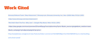 Work Cited
Shmoop Editorial Team. “New Historicism.” Shmoop.com. Shmoop University, Inc., Nov. 2008. Web. 15 Oct. 2015.
<http://www.shmoop.com/new-historicism/>
“We Didn't Start The Fire - Billy Joel.” - Google Play Music. Web. 14 Oct. 2015.
<https://play.google.com/music/preview/t37xom65qugr7xorchy6csrmhvy?lyrics=1&utm_source=google&utm_medium=searc
h&utm_campaign=lyrics&pcampaignid=kp-lyrics>
http://eastpdxnews.com/general-news-features/indoor-commercial-%E2%80%98pot-farm%E2%80%99-burns-retail-building-
and-school-saved/
 