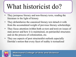 What historicist do?
• They juxtapose literary and non-literary texts, reading the
literature in the light of history
• They defamilarize the canonical literary text detach it with
from the accumulated weight of previous literary scholarships
• They focus attention (within both co-text and text) on issues of
state power and how it is maintained, on patriarchal structures
and on the process of colonization, etc.
• They use aspects of post structuralist outlook especially
Derrida’s notion that every facet of reality is textualized
 