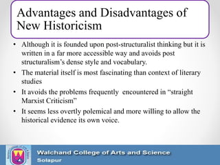 Advantages and Disadvantages of
New Historicism
• Although it is founded upon post-structuralist thinking but it is
written in a far more accessible way and avoids post
structuralism’s dense style and vocabulary.
• The material itself is most fascinating than context of literary
studies
• It avoids the problems frequently encountered in “straight
Marxist Criticism”
• It seems less overtly polemical and more willing to allow the
historical evidence its own voice.
 